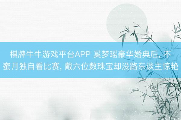棋牌牛牛游戏平台APP 奚梦瑶豪华婚典后, 不蜜月独自看比赛, 戴六位数珠宝却没路东谈主惊艳