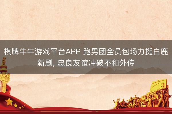 棋牌牛牛游戏平台APP 跑男团全员包场力挺白鹿新剧， 忠良友谊冲破不和外传
