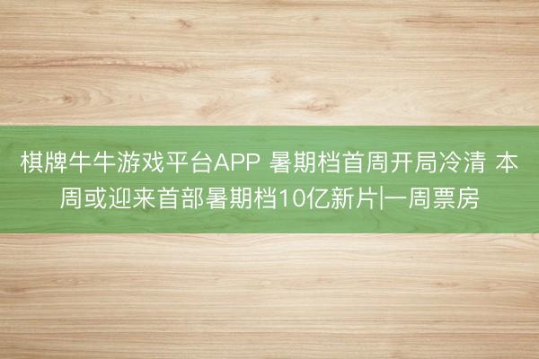 棋牌牛牛游戏平台APP 暑期档首周开局冷清 本周或迎来首部暑期档10亿新片|一周票房