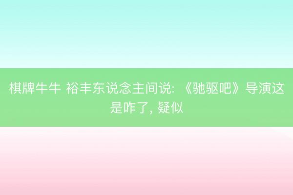 棋牌牛牛 裕丰东说念主间说: 《驰驱吧》导演这是咋了， 疑似