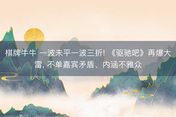 棋牌牛牛 一波未平一波三折! 《驱驰吧》再爆大雷， 不单嘉宾矛盾、内涵不雅众