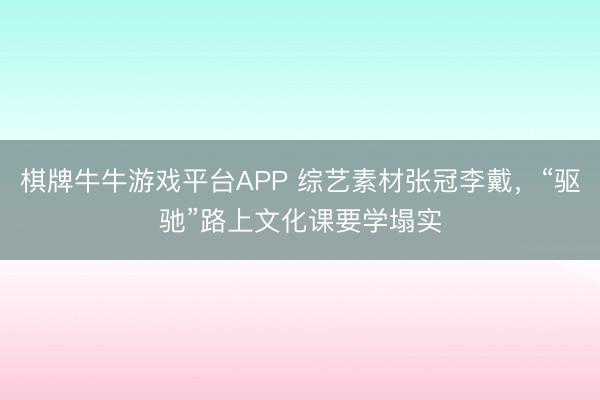 棋牌牛牛游戏平台APP 综艺素材张冠李戴，“驱驰”路上文化课要学塌实