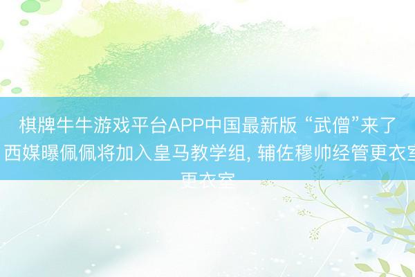 棋牌牛牛游戏平台APP中国最新版 “武僧”来了! 西媒曝佩佩将加入皇马教学组， 辅佐穆帅经管更衣室