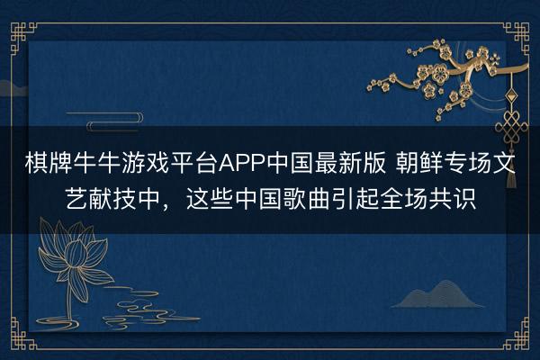棋牌牛牛游戏平台APP中国最新版 朝鲜专场文艺献技中，这些中国歌曲引起全场共识