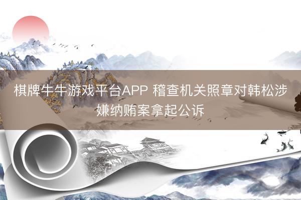 棋牌牛牛游戏平台APP 稽查机关照章对韩松涉嫌纳贿案拿起公诉