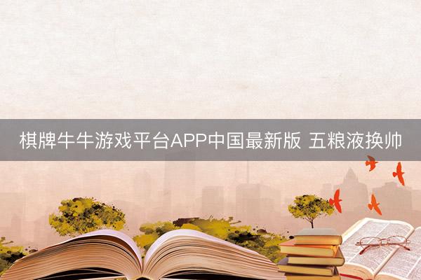 棋牌牛牛游戏平台APP中国最新版 五粮液换帅