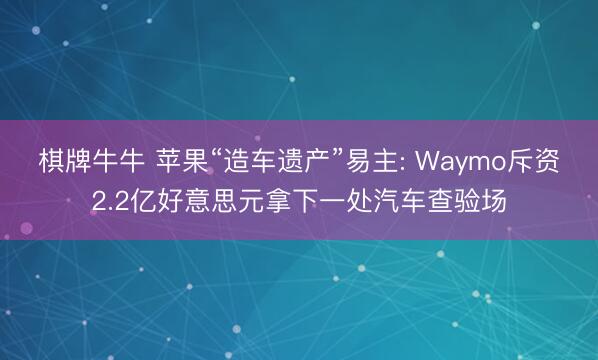 棋牌牛牛 苹果“造车遗产”易主: Waymo斥资2.2亿好意思元拿下一处汽车查验场