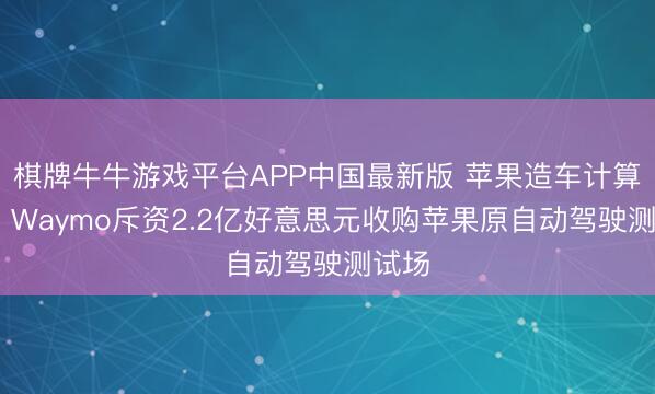 棋牌牛牛游戏平台APP中国最新版 苹果造车计算清盘 Waymo斥资2.2亿好意思元收购苹果原自动驾驶测试场