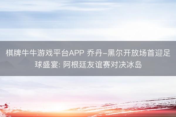 棋牌牛牛游戏平台APP 乔丹-黑尔开放场首迎足球盛宴: 阿根廷友谊赛对决冰岛