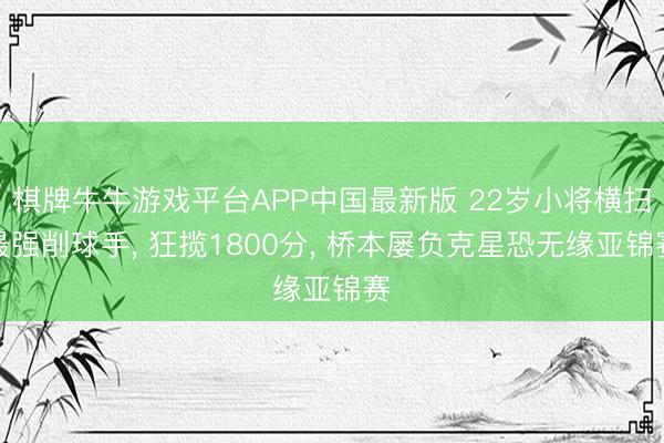 棋牌牛牛游戏平台APP中国最新版 22岁小将横扫最强削球手， 狂揽1800分， 桥本屡负克星恐无缘亚锦赛