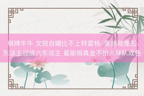 棋牌牛牛 文班自嘲比不上特雷杨: 客场就像五东谈主迎战六东谈主 最能锻真金不怕火球队成色