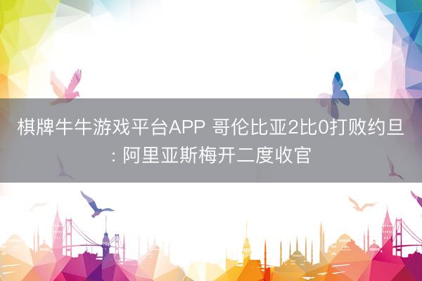 棋牌牛牛游戏平台APP 哥伦比亚2比0打败约旦: 阿里亚斯梅开二度收官