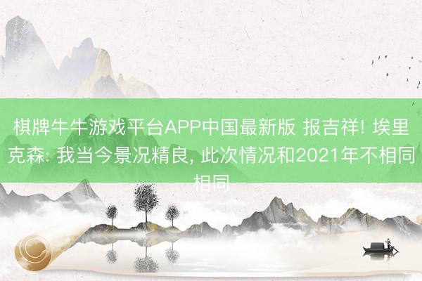 棋牌牛牛游戏平台APP中国最新版 报吉祥! 埃里克森: 我当今景况精良， 此次情况和2021年不相同