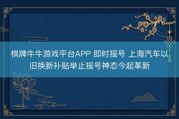 棋牌牛牛游戏平台APP 即时摇号 上海汽车以旧换新补贴举止摇号神态今起革新