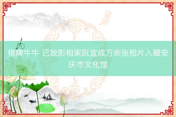 棋牌牛牛 已故影相家阮宜成万余张相片入藏安庆市文化馆