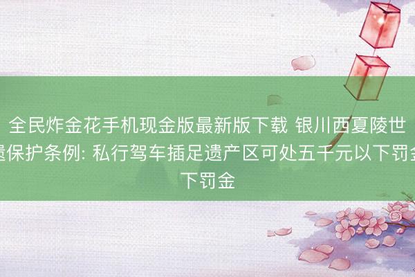 棋牌牛牛游戏平台APP 银川西夏陵世遗保护条例: 私行驾车参加遗产区可处五千元以下罚金