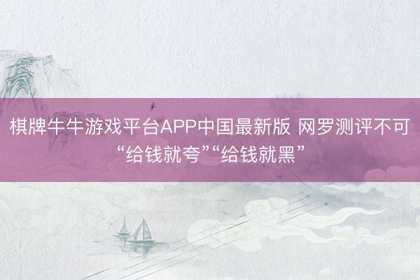 棋牌牛牛游戏平台APP中国最新版 网罗测评不可“给钱就夸”“给钱就黑”