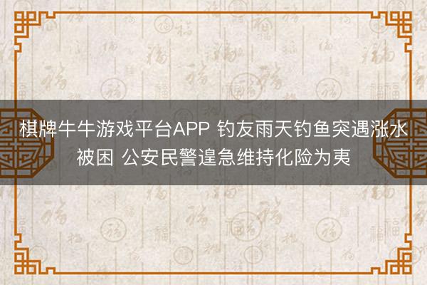 棋牌牛牛游戏平台APP 钓友雨天钓鱼突遇涨水被困 公安民警遑急维持化险为夷