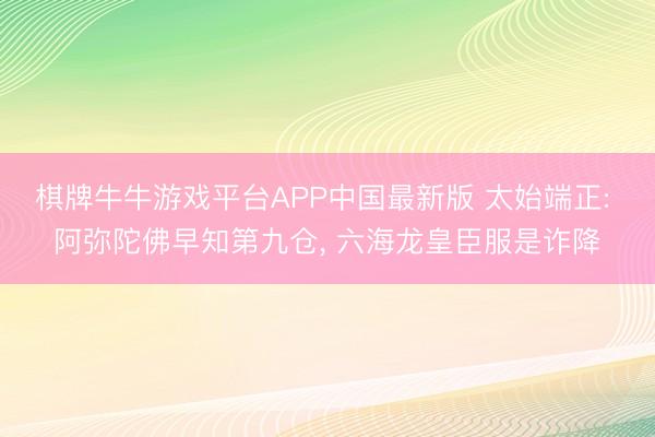 棋牌牛牛游戏平台APP中国最新版 太始端正: 阿弥陀佛早知第九仓， 六海龙皇臣服是诈降