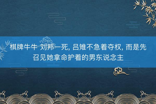 棋牌牛牛 刘邦一死， 吕雉不急着夺权， 而是先召见她拿命护着的男东说念主