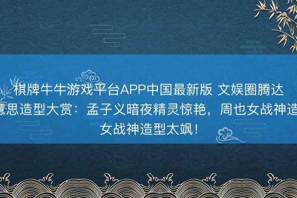 棋牌牛牛游戏平台APP中国最新版 文娱圈腾达代四好意思造型大赏：孟子义暗夜精灵惊艳，周也女战神造型太飒！