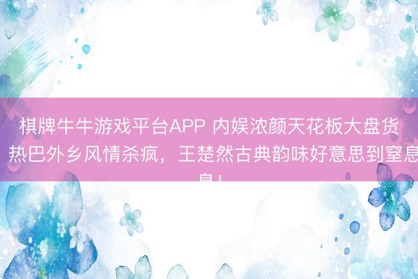 棋牌牛牛游戏平台APP 内娱浓颜天花板大盘货：热巴外乡风情杀疯，王楚然古典韵味好意思到窒息！