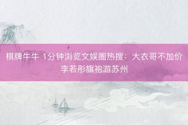 棋牌牛牛 1分钟浏览文娱圈热搜：大衣哥不加价李若彤旗袍游苏州