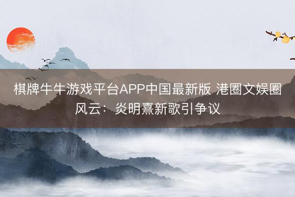 棋牌牛牛游戏平台APP中国最新版 港圈文娱圈风云：炎明熹新歌引争议