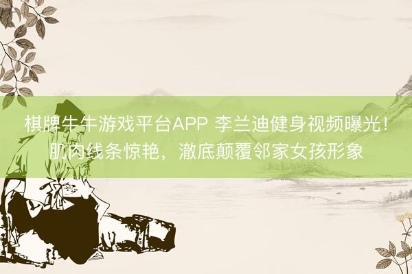 棋牌牛牛游戏平台APP 李兰迪健身视频曝光！肌肉线条惊艳，澈底颠覆邻家女孩形象