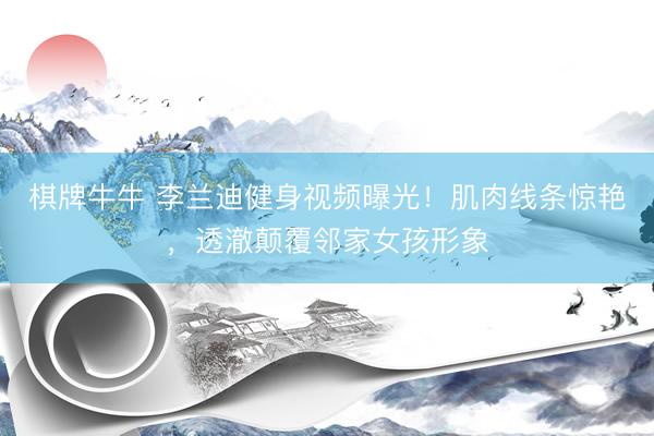 棋牌牛牛 李兰迪健身视频曝光！肌肉线条惊艳，透澈颠覆邻家女孩形象
