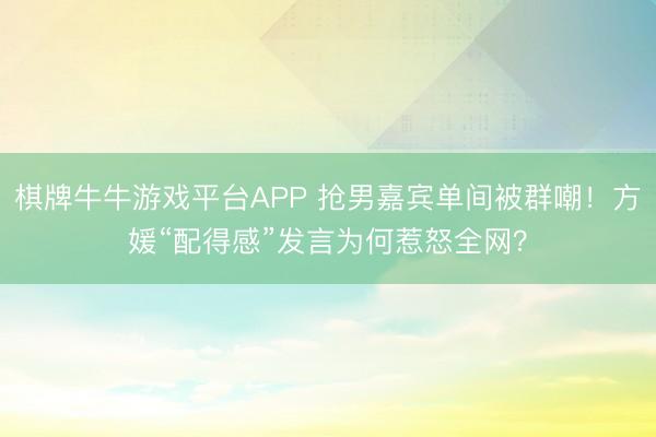 棋牌牛牛游戏平台APP 抢男嘉宾单间被群嘲！方媛“配得感”发言为何惹怒全网？