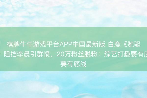 棋牌牛牛游戏平台APP中国最新版 白鹿《驰驱吧》阻挡李晨引群愤，20万粉丝脱粉：综艺打趣要有底线