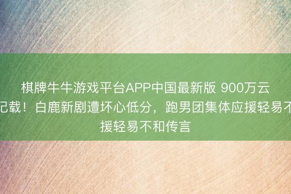 棋牌牛牛游戏平台APP中国最新版 900万云包场创记载!白鹿新剧遭坏心低分,跑男团集体应援轻易不和传言