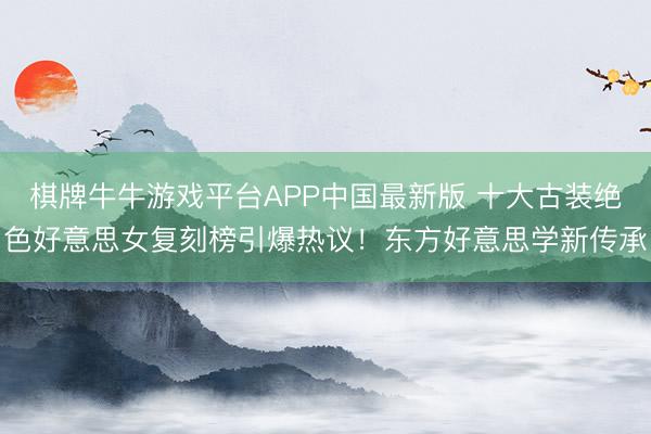 棋牌牛牛游戏平台APP中国最新版 十大古装绝色好意思女复刻榜引爆热议!东方好意思学新传承