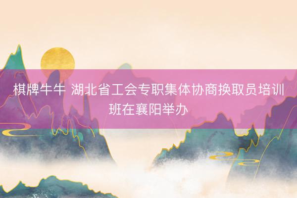 棋牌牛牛 湖北省工会专职集体协商换取员培训班在襄阳举办