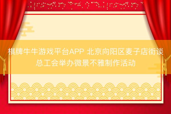 棋牌牛牛游戏平台APP 北京向阳区麦子店街谈总工会举办微景不雅制作活动