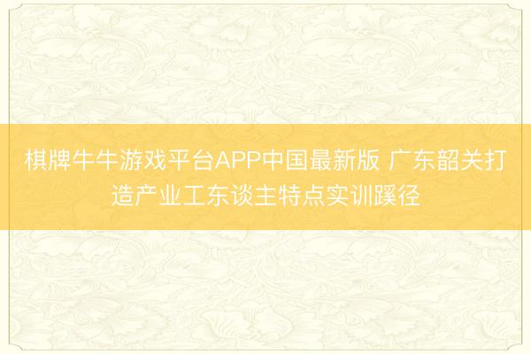 棋牌牛牛游戏平台APP中国最新版 广东韶关打造产业工东谈主特点实训蹊径