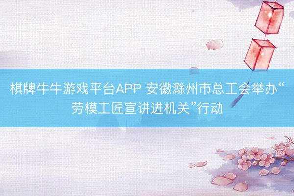 棋牌牛牛游戏平台APP 安徽滁州市总工会举办“劳模工匠宣讲进机关”行动