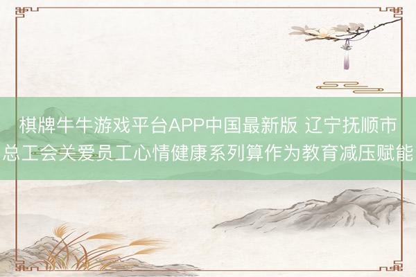 棋牌牛牛游戏平台APP中国最新版 辽宁抚顺市总工会关爱员工心情健康系列算作为教育减压赋能