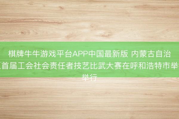 棋牌牛牛游戏平台APP中国最新版 内蒙古自治区首届工会社会责任者技艺比武大赛在呼和浩特市举行
