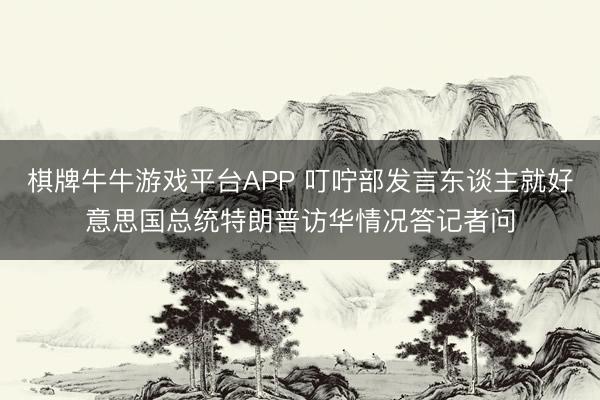 棋牌牛牛游戏平台APP 叮咛部发言东谈主就好意思国总统特朗普访华情况答记者问