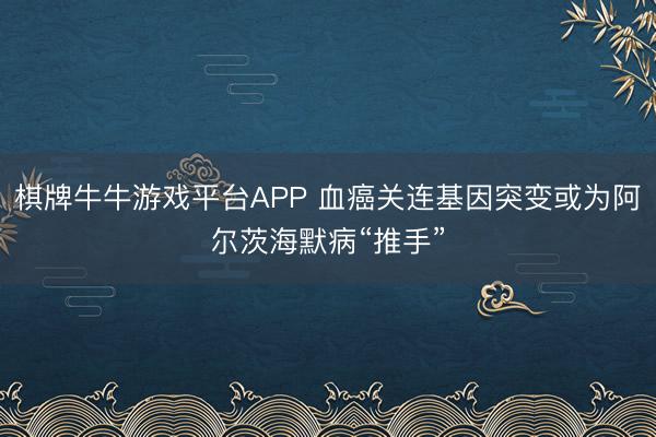 棋牌牛牛游戏平台APP 血癌关连基因突变或为阿尔茨海默病“推手”