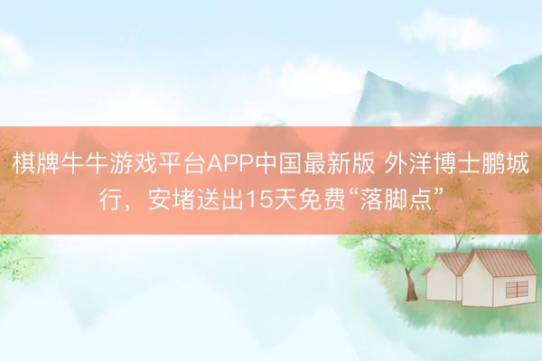 棋牌牛牛游戏平台APP中国最新版 外洋博士鹏城行，安堵送出15天免费“落脚点”
