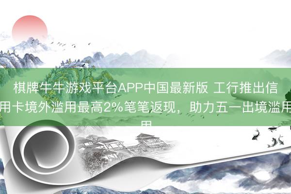 棋牌牛牛游戏平台APP中国最新版 工行推出信用卡境外滥用最高2%笔笔返现，助力五一出境滥用