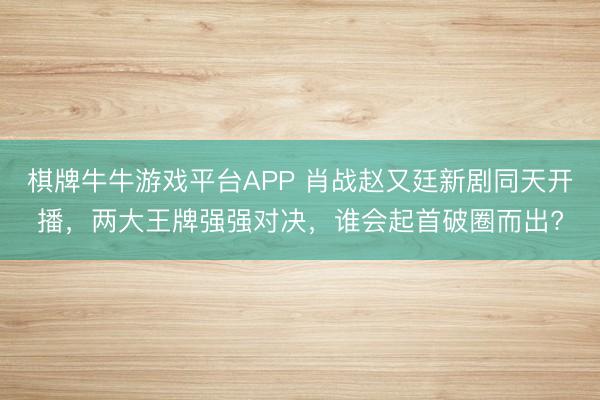 棋牌牛牛游戏平台APP 肖战赵又廷新剧同天开播，两大王牌强强对决，谁会起首破圈而出?