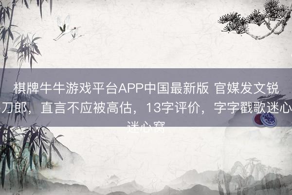 棋牌牛牛游戏平台APP中国最新版 官媒发文锐评刀郎,直言不应被高估,13字评价,字字戳歌迷心窝