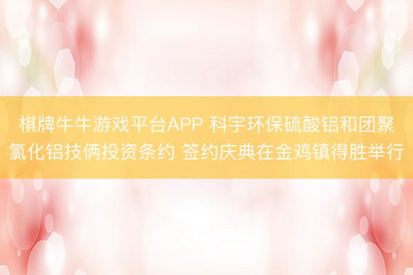 棋牌牛牛游戏平台APP 科宇环保硫酸铝和团聚氯化铝技俩投资条约 签约庆典在金鸡镇得胜举行