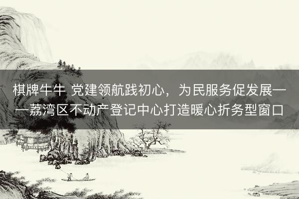 棋牌牛牛 党建领航践初心，为民服务促发展——荔湾区不动产登记中心打造暖心折务型窗口
