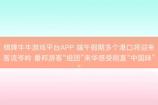 棋牌牛牛游戏平台APP 端午假期多个港口将迎来客流岑岭 番邦游客“组团”来华感受刚直“中国味”